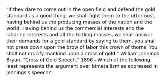 "If they dare to come out in the open field and defend the gold standard as a good thing, we shall fight them to the uttermost, having behind us the producing masses of the nation and the world. Having-behind us the commercial interests and the laboring interests and all the to1ling masses, we shall answer their demands for a gold standard by saying to them, you shall not press down upon the brow of labor this crown of thorns. You shall not crucify mankind upon a cross of gold."-William Jennings Bryan, "Cross of Gold Speech," 1896 - Which of the following least represents the argument over bimetallism as expressed in Jennings's speech?