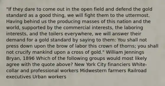 "If they dare to come out in the open field and defend the gold standard as a good thing, we will fight them to the uttermost. Having behind us the producing masses of this nation and the world, supported by the commercial interests, the laboring interests, and the toilers everywhere, we will answer their demand for a gold standard by saying to them: You shall not press down upon the brow of labor this crown of thorns; you shall not crucify mankind upon a cross of gold." William Jennings Bryan, 1896 Which of the following groups would most likely agree with the quote above? New York City financiers White-collar and professional workers Midwestern farmers Railroad executives Urban workers