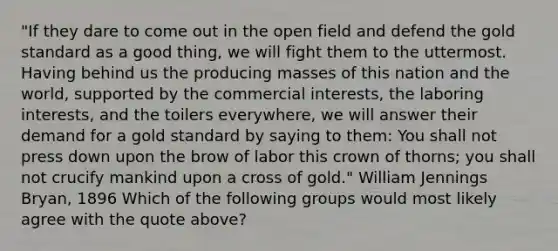 "If they dare to come out in the open field and defend the gold standard as a good thing, we will fight them to the uttermost. Having behind us the producing masses of this nation and the world, supported by the commercial interests, the laboring interests, and the toilers everywhere, we will answer their demand for a gold standard by saying to them: You shall not press down upon the brow of labor this crown of thorns; you shall not crucify mankind upon a cross of gold." William Jennings Bryan, 1896 Which of the following groups would most likely agree with the quote above?