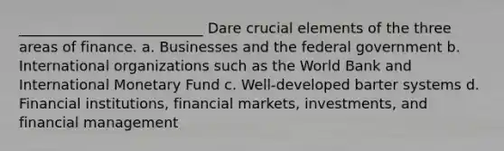 __________________________ Dare crucial elements of the three areas of finance. a. Businesses and the federal government b. International organizations such as the World Bank and International Monetary Fund c. Well-developed barter systems d. Financial institutions, financial markets, investments, and financial management