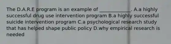 The D.A.R.E program is an example of _____________. A.a highly successful drug use intervention program B.a highly successful suicide intervention program C.a psychological research study that has helped shape public policy D.why empirical research is needed