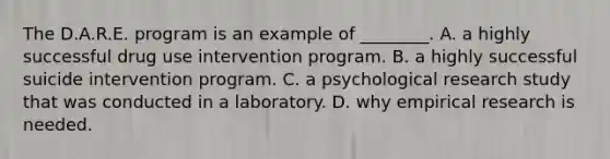 The D.A.R.E. program is an example of ________. A. a highly successful drug use intervention program. B. a highly successful suicide intervention program. C. a psychological research study that was conducted in a laboratory. D. why empirical research is needed.