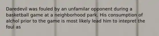 Daredevil was fouled by an unfamilar opponent during a basketball game at a neighborhood park. His consumption of alchol prior to the game is most likely lead him to intepret the foul as