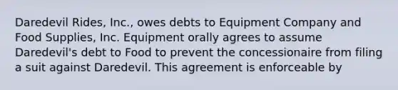 Daredevil Rides, Inc., owes debts to Equipment Company and Food Supplies, Inc. Equipment orally agrees to assume Daredevil's debt to Food to prevent the concessionaire from filing a suit against Daredevil. This agreement is enforceable by