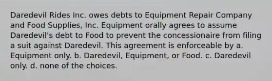 Daredevil Rides Inc. owes debts to Equipment Repair Company and Food Supplies, Inc. Equipment orally agrees to assume Daredevil's debt to Food to prevent the concessionaire from filing a suit against Daredevil. This agreement is enforceable by a. ​Equipment only. b. ​Daredevil, Equipment, or Food. c. ​Daredevil only. d. ​none of the choices.