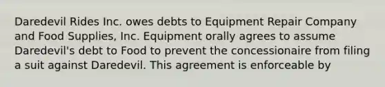 Daredevil Rides Inc. owes debts to Equipment Repair Company and Food Supplies, Inc. Equipment orally agrees to assume Daredevil's debt to Food to prevent the concessionaire from filing a suit against Daredevil. This agreement is enforceable by