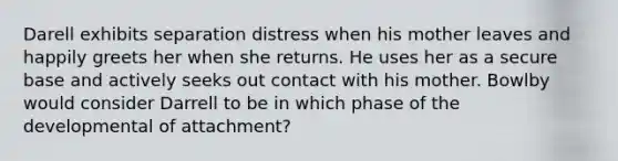 Darell exhibits separation distress when his mother leaves and happily greets her when she returns. He uses her as a secure base and actively seeks out contact with his mother. Bowlby would consider Darrell to be in which phase of the developmental of attachment?