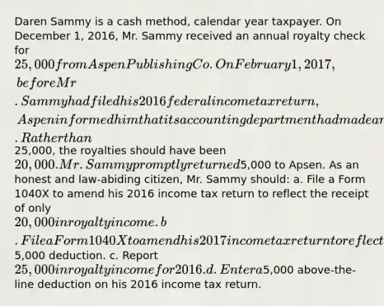 Daren Sammy is a cash method, calendar year taxpayer. On December 1, 2016, Mr. Sammy received an annual royalty check for 25,000 from Aspen Publishing Co. On February 1, 2017, before Mr. Sammy had filed his 2016 federal income tax return, Aspen informed him that its accounting department had made a mistake in calculating his 2016 royalties. Rather than25,000, the royalties should have been 20,000. Mr. Sammy promptly returned5,000 to Apsen. As an honest and law-abiding citizen, Mr. Sammy should: a. File a Form 1040X to amend his 2016 income tax return to reflect the receipt of only 20,000 in royalty income. b. File a Form 1040X to amend his 2017 income tax return to reflect a5,000 deduction. c. Report 25,000 in royalty income for 2016. d. Enter a5,000 above-the-line deduction on his 2016 income tax return.