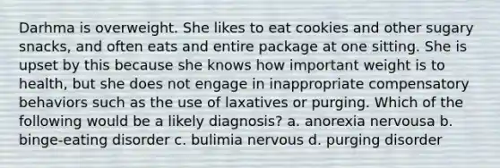 Darhma is overweight. She likes to eat cookies and other sugary snacks, and often eats and entire package at one sitting. She is upset by this because she knows how important weight is to health, but she does not engage in inappropriate compensatory behaviors such as the use of laxatives or purging. Which of the following would be a likely diagnosis? a. anorexia nervousa b. binge-eating disorder c. bulimia nervous d. purging disorder