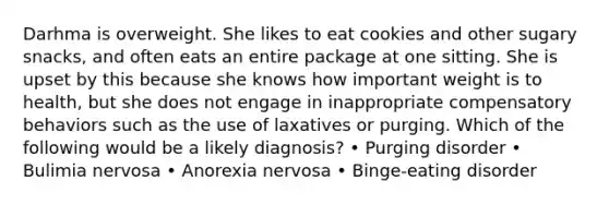 Darhma is overweight. She likes to eat cookies and other sugary snacks, and often eats an entire package at one sitting. She is upset by this because she knows how important weight is to health, but she does not engage in inappropriate compensatory behaviors such as the use of laxatives or purging. Which of the following would be a likely diagnosis? • Purging disorder • Bulimia nervosa • Anorexia nervosa • Binge-eating disorder