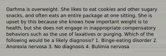 Darhma is overweight. She likes to eat cookies and other sugary snacks, and often eats an entire package at one sitting. She is upset by this because she knows how important weight is to health, but she does not engage in inappropriate compensatory behaviors such as the use of laxatives or purging. Which of the following would be a likely diagnosis? 1. Binge-eating disorder 2. Anorexia nervosa 3. No diagnosis 4. Bulimia nervosa