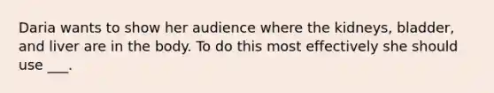 Daria wants to show her audience where the kidneys, bladder, and liver are in the body. To do this most effectively she should use ___.