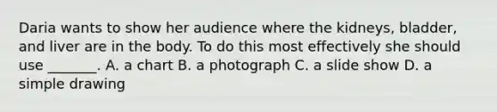 Daria wants to show her audience where the kidneys, bladder, and liver are in the body. To do this most effectively she should use _______. A. a chart B. a photograph C. a slide show D. a simple drawing