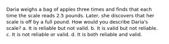 Daria weighs a bag of apples three times and finds that each time the scale reads 2.5 pounds. Later, she discovers that her scale is off by a full pound. How would you describe Daria's scale? a. It is reliable but not valid. b. It is valid but not reliable. c. It is not reliable or valid. d. It is both reliable and valid.