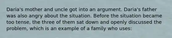 Daria's mother and uncle got into an argument. Daria's father was also angry about the situation. Before the situation became too tense, the three of them sat down and openly discussed the problem, which is an example of a family who uses: