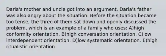 Daria's mother and uncle got into an argument. Daria's father was also angry about the situation. Before the situation became too tense, the three of them sat down and openly discussed the problem, which is an example of a family who uses: A)high conformity orientation. B)high conversation orientation. C)low interdependent orientation. D)low systematic orientation. E)high ritualistic orientation.