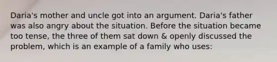 Daria's mother and uncle got into an argument. Daria's father was also angry about the situation. Before the situation became too tense, the three of them sat down & openly discussed the problem, which is an example of a family who uses: