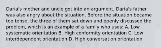 Daria's mother and uncle got into an argument. Daria's father was also angry about the situation. Before the situation became too tense, the three of them sat down and openly discussed the problem, which is an example of a family who uses: A. Low systematic orientation B. High conformity orientation C. Low interdependent orientation D. High conversation orientation