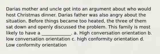 Darias mother and uncle got into an argument about who would host Christmas dinner. Darias father was also angry about the situation. Before things became too heated, the three of them sat down and openly discussed the problem. This family is most likely to have a _____________. a. High conversation orientation b. low conversation orientation c. high conformity orientation d. Low conformity orientation