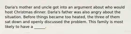 Daria's mother and uncle got into an argument about who would host Christmas dinner. Darla's father was also angry about the situation. Before things became too heated, the three of them sat down and openly discussed the problem. This family is most likely to have a ______.