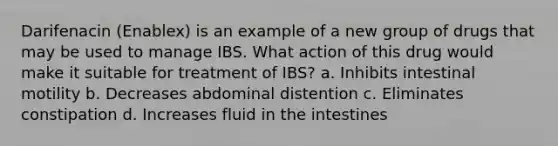 Darifenacin (Enablex) is an example of a new group of drugs that may be used to manage IBS. What action of this drug would make it suitable for treatment of IBS? a. Inhibits intestinal motility b. Decreases abdominal distention c. Eliminates constipation d. Increases fluid in the intestines