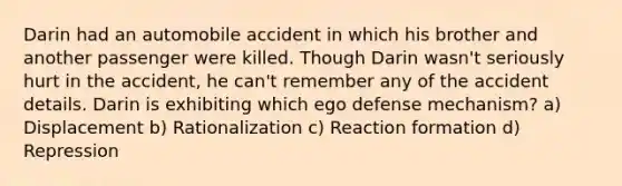 Darin had an automobile accident in which his brother and another passenger were killed. Though Darin wasn't seriously hurt in the accident, he can't remember any of the accident details. Darin is exhibiting which ego defense mechanism? a) Displacement b) Rationalization c) Reaction formation d) Repression