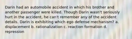 Darin had an automobile accident in which his brother and another passenger were killed. Though Darin wasn't seriously hurt in the accident, he can't remember any of the accident details. Darin is exhibiting which ego defense mechanism? a. displacement b. rationalization c. reaction formation d. repression