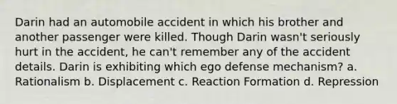 Darin had an automobile accident in which his brother and another passenger were killed. Though Darin wasn't seriously hurt in the accident, he can't remember any of the accident details. Darin is exhibiting which ego defense mechanism? a. Rationalism b. Displacement c. Reaction Formation d. Repression