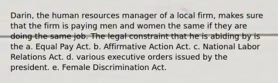 Darin, the human resources manager of a local firm, makes sure that the firm is paying men and women the same if they are doing the same job. The legal constraint that he is abiding by is the a. Equal Pay Act. b. Affirmative Action Act. c. National Labor Relations Act. d. various executive orders issued by the president. e. Female Discrimination Act.