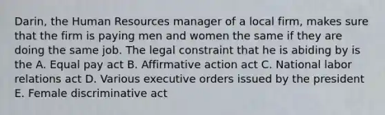 Darin, the Human Resources manager of a local firm, makes sure that the firm is paying men and women the same if they are doing the same job. The legal constraint that he is abiding by is the A. Equal pay act B. <a href='https://www.questionai.com/knowledge/k15TsidlpG-affirmative-action' class='anchor-knowledge'>affirmative action</a> act C. National <a href='https://www.questionai.com/knowledge/kFCIh8Ok3E-labor-relations' class='anchor-knowledge'>labor relations</a> act D. Various executive orders issued by the president E. Female discriminative act