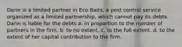 Darin is a limited partner in Eco Baits, a pest control service organized as a limited partnership, which cannot pay its debts. Darin is liable for the debts​ ​a. in proportion to the number of partners in the firm. ​b. to no extent. ​c. to the full extent. ​d. to the extent of her capital contribution to the firm.