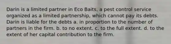 Darin is a limited partner in Eco Baits, a pest control service organized as a limited partnership, which cannot pay its debts. Darin is liable for the debts​ ​a. in proportion to the number of partners in the firm. ​b. to no extent. ​c. to the full extent. ​d. to the extent of her capital contribution to the firm.