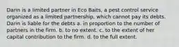 Darin is a limited partner in Eco Baits, a pest control service organized as a limited partnership, which cannot pay its debts. Darin is liable for the debts​ a. ​in proportion to the number of partners in the firm. b. ​to no extent. c. ​to the extent of her capital contribution to the firm. d. ​to the full extent.