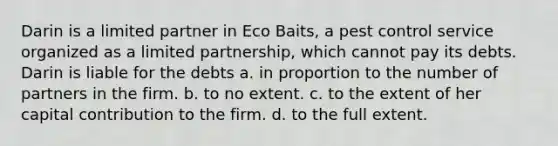 Darin is a limited partner in Eco Baits, a pest control service organized as a limited partnership, which cannot pay its debts. Darin is liable for the debts​ a. ​in proportion to the number of partners in the firm. b. ​to no extent. c. ​to the extent of her capital contribution to the firm. d. ​to the full extent.