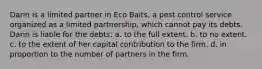 Darin is a limited partner in Eco Baits, a pest control service organized as a limited partnership, which cannot pay its debts. Darin is liable for the debts: a. ​to the full extent. b. to no extent.​ c. ​to the extent of her capital contribution to the firm. d. ​in proportion to the number of partners in the firm.