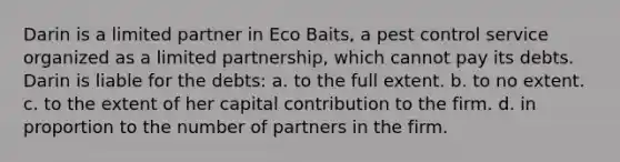 Darin is a limited partner in Eco Baits, a pest control service organized as a limited partnership, which cannot pay its debts. Darin is liable for the debts: a. ​to the full extent. b. to no extent.​ c. ​to the extent of her capital contribution to the firm. d. ​in proportion to the number of partners in the firm.