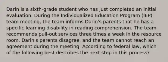 Darin is a sixth-grade student who has just completed an initial evaluation. During the Individualized Education Program (IEP) team meeting, the team informs Darin's parents that he has a specific learning disability in reading comprehension. The team recommends pull-out services three times a week in the resource room. Darin's parents disagree, and the team cannot reach an agreement during the meeting. According to federal law, which of the following best describes the next step in this process?