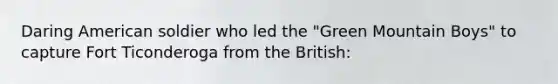 Daring American soldier who led the "Green Mountain Boys" to capture Fort Ticonderoga from the British: