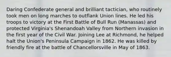 Daring Confederate general and brilliant tactician, who routinely took men on long marches to outflank Union lines. He led his troops to victory at the First Battle of Bull Run (Manassas) and protected Virginia's Shenandoah Valley from Northern invasion in the first year of the Civil War. Joining Lee at Richmond, he helped halt the Union's Peninsula Campaign in 1862. He was killed by friendly fire at the battle of Chancellorsville in May of 1863.