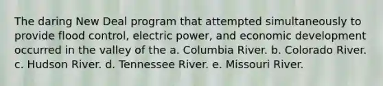 The daring New Deal program that attempted simultaneously to provide flood control, electric power, and economic development occurred in the valley of the a. Columbia River. b. Colorado River. c. Hudson River. d. Tennessee River. e. Missouri River.