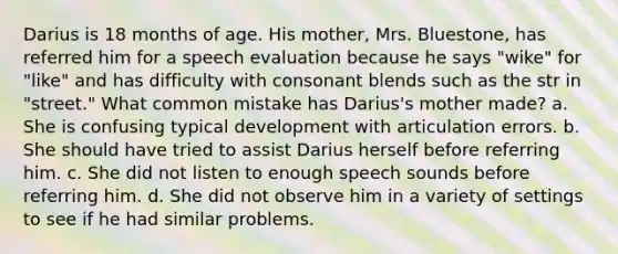 Darius is 18 months of age. His mother, Mrs. Bluestone, has referred him for a speech evaluation because he says "wike" for "like" and has difficulty with consonant blends such as the str in "street." What common mistake has Darius's mother made? a. She is confusing typical development with articulation errors. b. She should have tried to assist Darius herself before referring him. c. She did not listen to enough speech sounds before referring him. d. She did not observe him in a variety of settings to see if he had similar problems.