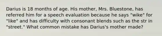 Darius is 18 months of age. His mother, Mrs. Bluestone, has referred him for a speech evaluation because he says "wike" for "like" and has difficulty with consonant blends such as the str in "street." What common mistake has Darius's mother made?