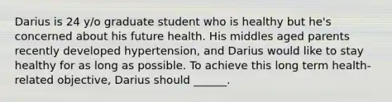 Darius is 24 y/o graduate student who is healthy but he's concerned about his future health. His middles aged parents recently developed hypertension, and Darius would like to stay healthy for as long as possible. To achieve this long term health-related objective, Darius should ______.