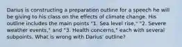 Darius is constructing a preparation outline for a speech he will be giving to his class on the effects of climate change. His outline includes the main points "1. Sea level rise," "2. Severe weather events," and "3. Health concerns," each with several subpoints. What is wrong with Darius' outline?