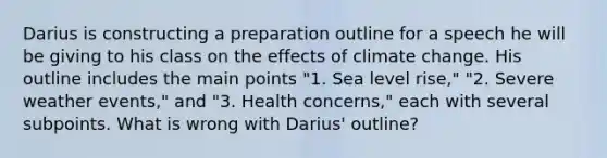 Darius is constructing a preparation outline for a speech he will be giving to his class on the effects of climate change. His outline includes the main points "1. Sea level rise," "2. Severe weather events," and "3. Health concerns," each with several subpoints. What is wrong with Darius' outline?