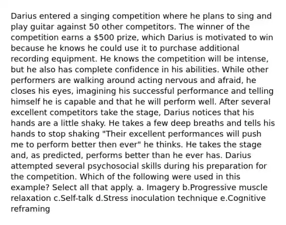 Darius entered a singing competition where he plans to sing and play guitar against 50 other competitors. The winner of the competition earns a 500 prize, which Darius is motivated to win because he knows he could use it to purchase additional recording equipment. He knows the competition will be intense, but he also has complete confidence in his abilities. While other performers are walking around acting nervous and afraid, he closes his eyes, imagining his successful performance and telling himself he is capable and that he will perform well. After several excellent competitors take the stage, Darius notices that his hands are a little shaky. He takes a few deep breaths and tells his hands to stop shaking "Their excellent performances will push me to perform better then ever" he thinks. He takes the stage and, as predicted, performs better than he ever has. Darius attempted several psychosocial skills during his preparation for the competition. Which of the following were used in this example? Select all that apply. a. Imagery b.Progressive muscle relaxation c.Self-talk d.Stress inoculation technique e.Cognitive reframing