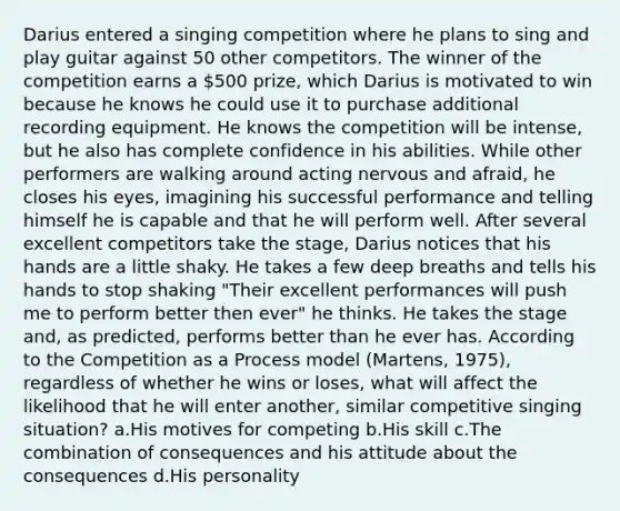 Darius entered a singing competition where he plans to sing and play guitar against 50 other competitors. The winner of the competition earns a 500 prize, which Darius is motivated to win because he knows he could use it to purchase additional recording equipment. He knows the competition will be intense, but he also has complete confidence in his abilities. While other performers are walking around acting nervous and afraid, he closes his eyes, imagining his successful performance and telling himself he is capable and that he will perform well. After several excellent competitors take the stage, Darius notices that his hands are a little shaky. He takes a few deep breaths and tells his hands to stop shaking "Their excellent performances will push me to perform better then ever" he thinks. He takes the stage and, as predicted, performs better than he ever has. According to the Competition as a Process model (Martens, 1975), regardless of whether he wins or loses, what will affect the likelihood that he will enter another, similar competitive singing situation? a.His motives for competing b.His skill c.The combination of consequences and his attitude about the consequences d.His personality