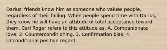 Darius' friends know him as someone who values people, regardless of their failing. When people spend time with Darius, they know he will have an attitude of total acceptance toward them. Carl Roger refers to this attitude as: A. Companionate love. 2. Counterconditioning. 3. Confirmation bias. 4. Unconditional positive regard.