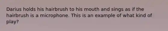 Darius holds his hairbrush to his mouth and sings as if the hairbrush is a microphone. This is an example of what kind of play?