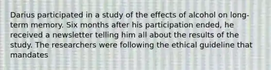 Darius participated in a study of the effects of alcohol on long-term memory. Six months after his participation ended, he received a newsletter telling him all about the results of the study. The researchers were following the ethical guideline that mandates